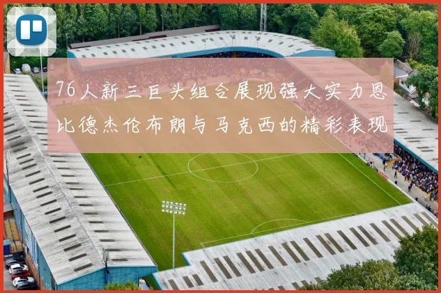 76人新三巨头组合展现强大实力恩比德杰伦布朗与马克西的精彩表现引发期待