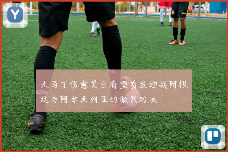 大马丁伤愈复出有望首发迎战阿根廷与阿尔及利亚的激烈对决