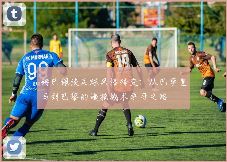 姆巴佩谈足球风格转变：从巴萨皇马到巴黎的逼抢战术学习之路