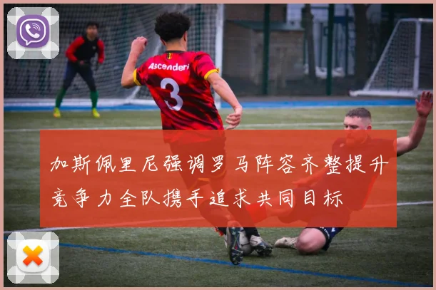 加斯佩里尼强调罗马阵容齐整提升竞争力全队携手追求共同目标