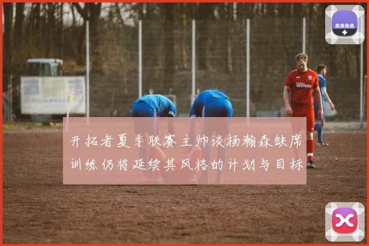 开拓者夏季联赛主帅谈杨瀚森缺席训练仍将延续其风格的计划与目标