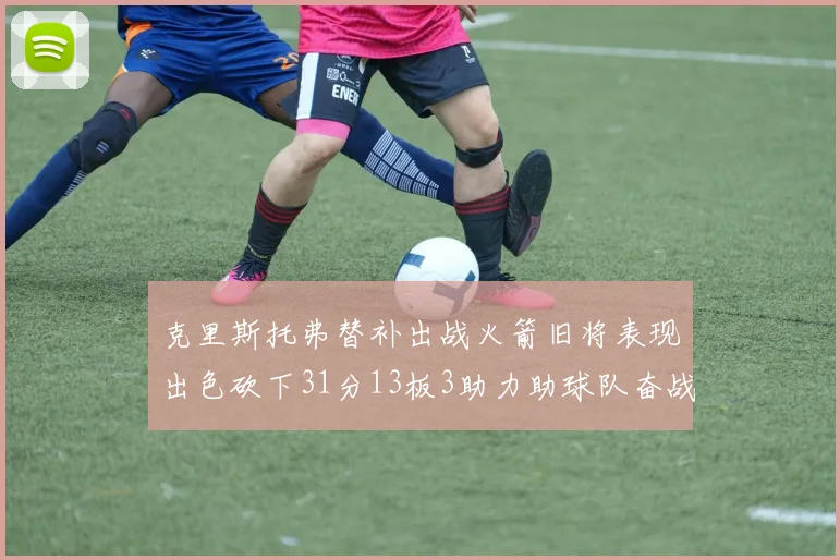 克里斯托弗替补出战火箭旧将表现出色砍下31分13板3助力助球队奋战