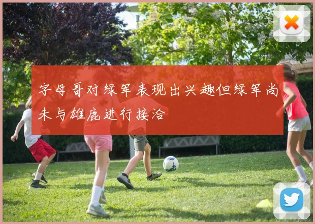 字母哥对绿军表现出兴趣但绿军尚未与雄鹿进行接洽