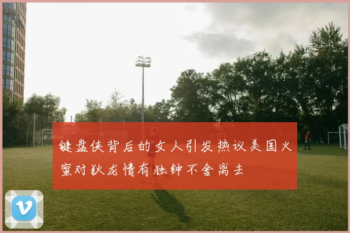 键盘侠背后的女人引发热议美国火蜜对狄龙情有独钟不舍离去