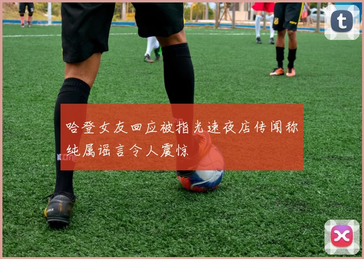 哈登女友回应被指光速夜店传闻称纯属谣言令人震惊