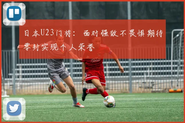 日本U23门将：面对强敌不畏惧期待零封实现个人荣誉