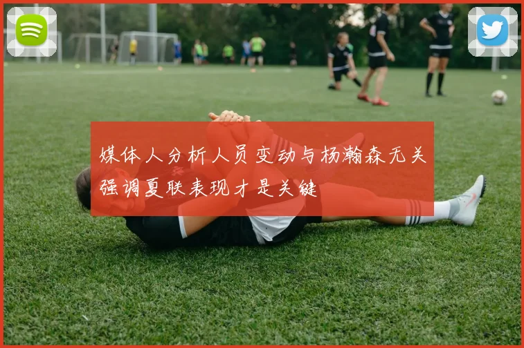 媒体人分析人员变动与杨瀚森无关强调夏联表现才是关键