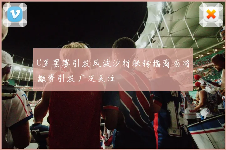 C罗罢赛引发风波沙特联转播商或将撤资引发广泛关注