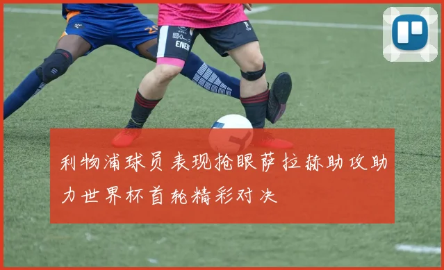 利物浦球员表现抢眼萨拉赫助攻助力世界杯首轮精彩对决