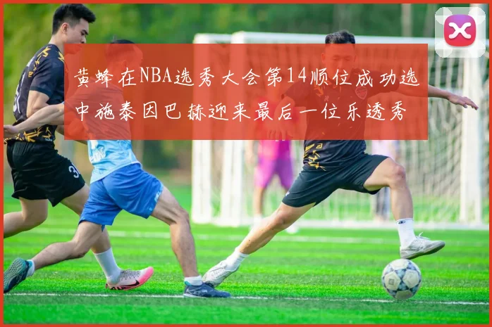 黄蜂在NBA选秀大会第14顺位成功选中施泰因巴赫迎来最后一位乐透秀