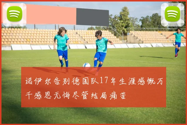 诺伊尔告别德国队17年生涯感慨万千感恩无悔尽管结局痛苦