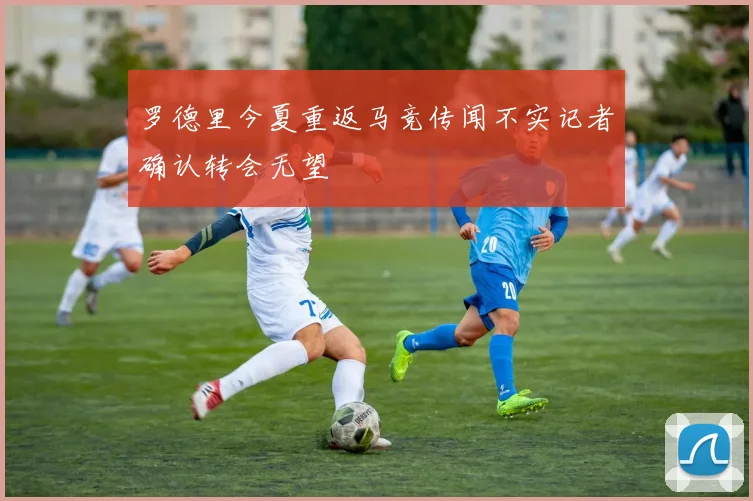 罗德里今夏重返马竞传闻不实记者确认转会无望