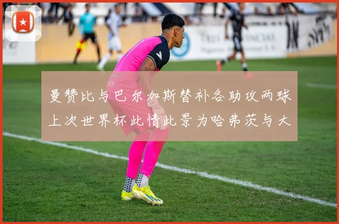 曼赞比与巴尔加斯替补各助攻两球上次世界杯此情此景为哈弗茨与大菲尔