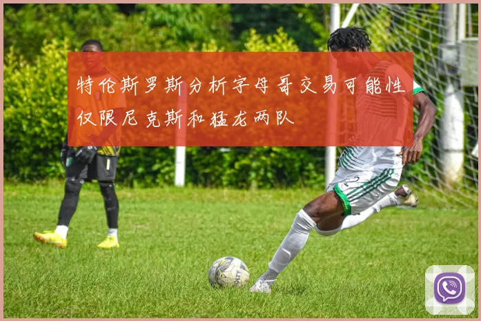 特伦斯罗斯分析字母哥交易可能性仅限尼克斯和猛龙两队