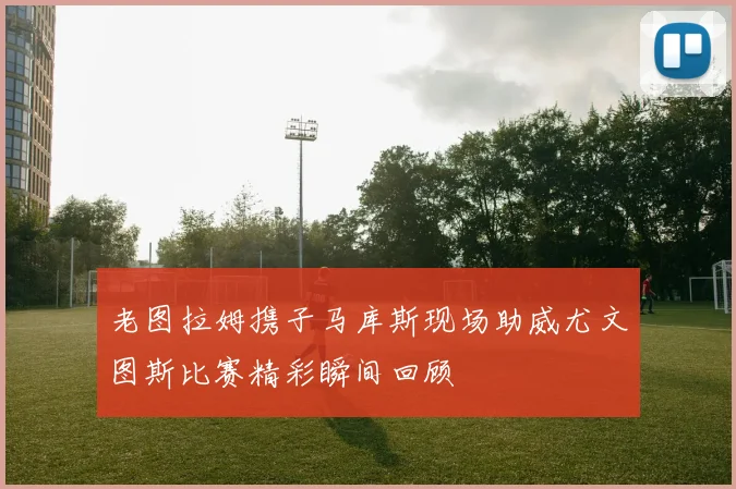 老图拉姆携子马库斯现场助威尤文图斯比赛精彩瞬间回顾