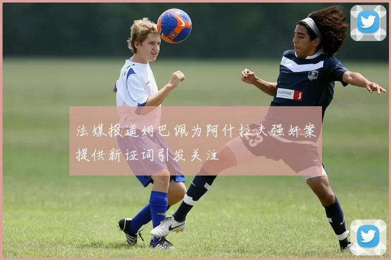 法媒报道姆巴佩为阿什拉夫强奸案提供新证词引发关注