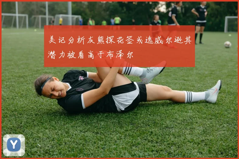 美记分析灰熊探花签或选威尔逊其潜力被看高于布泽尔